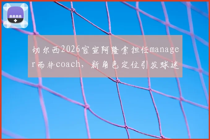 切尔西2026官宣阿隆索担任manager而非coach,新角色定位引发球迷热议:究竟有何不同?