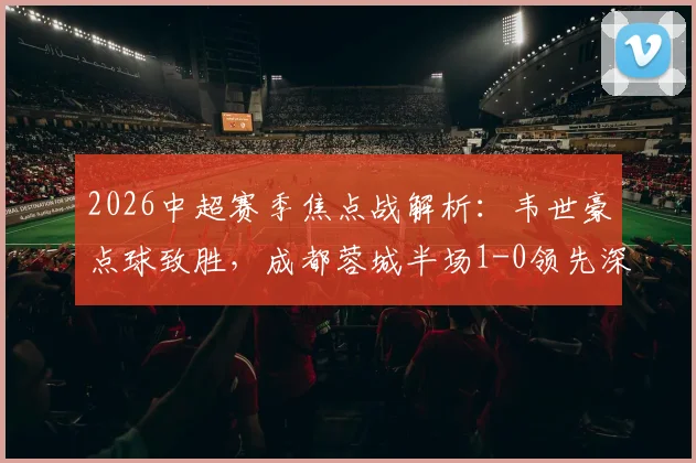 2026中超赛季焦点战解析：韦世豪点球致胜，成都蓉城半场1-0领先深圳新鹏城，席尔瓦关键造点全过程