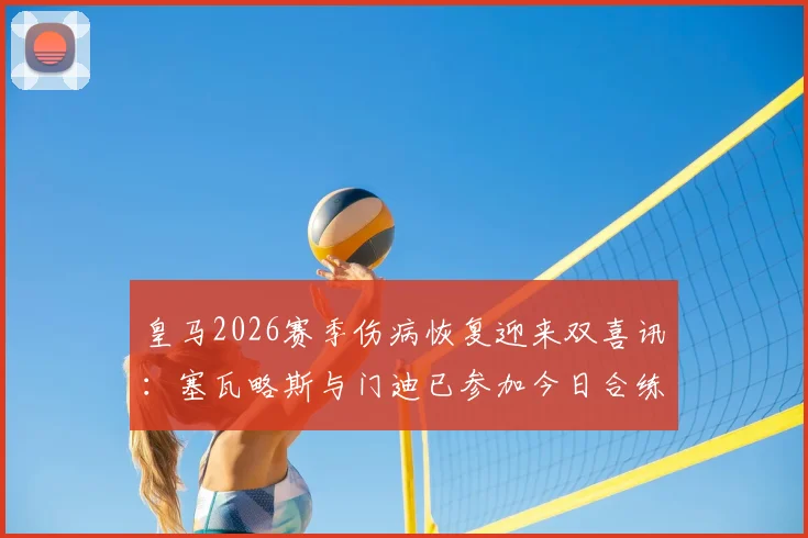皇马2026赛季伤病恢复迎来双喜讯：塞瓦略斯与门迪已参加今日合练，核心贝林厄姆确认完全康复