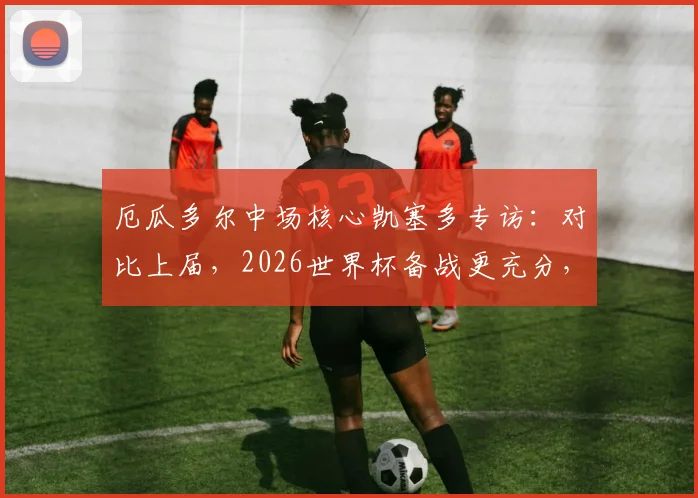 厄瓜多尔中场核心凯塞多专访：对比上届，2026世界杯备战更充分，详解“球队参照物”角色与担当