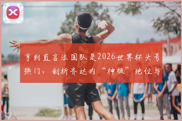 亨利直言法国队是2026世界杯头号热门，剖析齐达内“神级”地位与高卢雄鸡卫冕之路