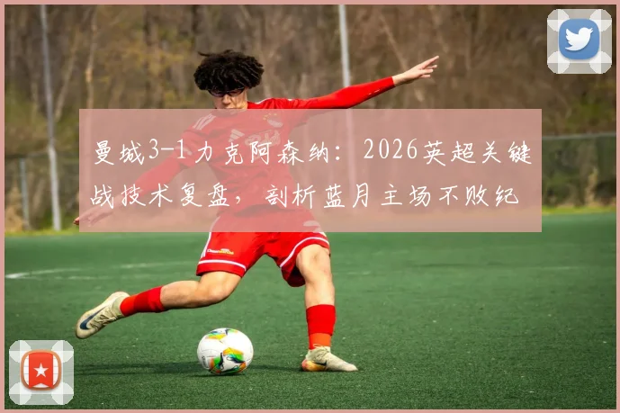 曼城3-1力克阿森纳:2026英超关键战技术复盘,剖析蓝月主场不败纪录与瓜帅制胜战术
