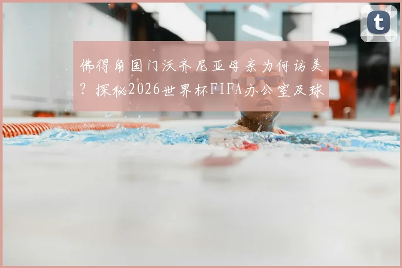 佛得角国门沃齐尼亚母亲为何访美?探秘2026世界杯FIFA办公室及球星家庭支持故事