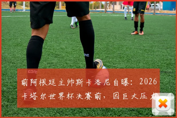 前阿根廷主帅斯卡洛尼自曝：2026卡塔尔世界杯决赛前，因巨大压力痛哭，真实教练心路历程分享