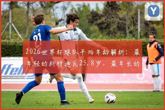 2026世界杯球队平均年龄解析：最年轻的科特迪瓦25.8岁，最年长的巴拿马30.4岁，年龄如何影响比赛走势
